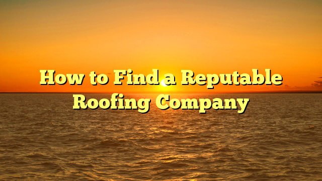 How to Find a Reputable Roofing Company