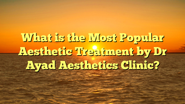 What is the Most Popular Aesthetic Treatment by Dr Ayad Aesthetics Clinic?