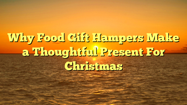 Why Food Gift Hampers Make a Thoughtful Present For Christmas